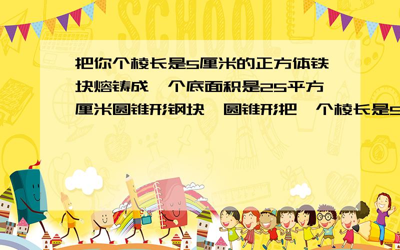 把你个棱长是5厘米的正方体铁块熔铸成一个底面积是25平方厘米圆锥形钢块,圆锥形把一个棱长是5厘米的正方体铁块熔铸成一个底面积是25平方厘米圆锥形钢块，圆锥形铜块，圆锥形钢块高是