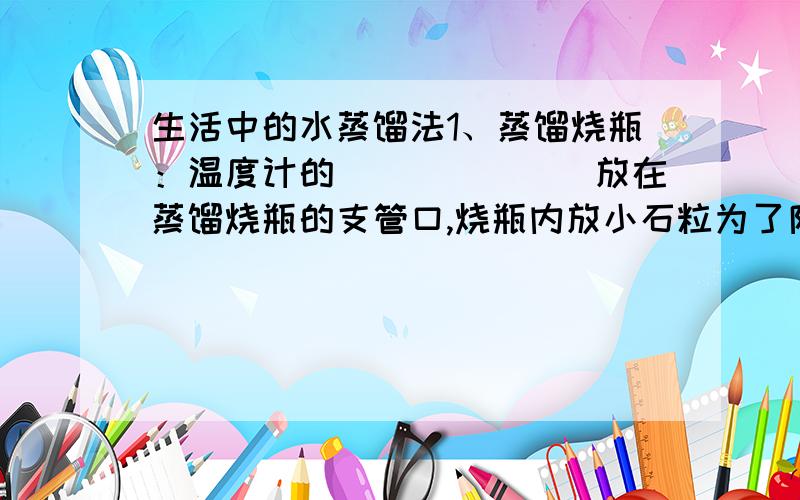 生活中的水蒸馏法1、蒸馏烧瓶：温度计的_______放在蒸馏烧瓶的支管口,烧瓶内放小石粒为了防止液体_______.2、冷凝管中的_________水从下面进,__________水从上面出.3、在整流过程中,沸点低的液