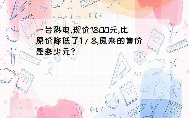 一台彩电,现价1800元,比原价降低了1/8,原来的售价是多少元?