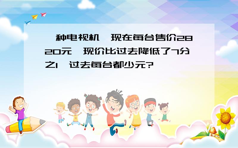 一种电视机,现在每台售价2820元,现价比过去降低了7分之1,过去每台都少元?