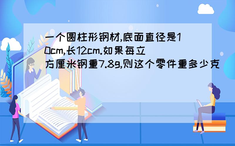 一个圆柱形钢材,底面直径是10cm,长12cm.如果每立方厘米钢重7.8g,则这个零件重多少克