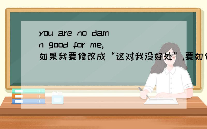 you are no damn good for me,如果我要修改成“这对我没好处”,要如何修改这一句呢.