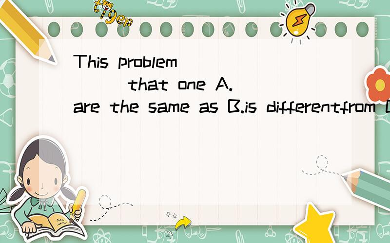 This problem_____that one A.are the same as B.is differentfrom C.are different than还有个选项 D.is as easier as