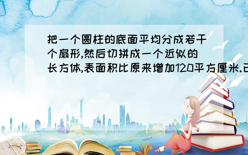 把一个圆柱的底面平均分成若干个扇形,然后切拼成一个近似的长方体,表面积比原来增加120平方厘米.已知圆柱的高20厘米,求圆柱的体积.普通算式，不要带π这样的，改成3.14，