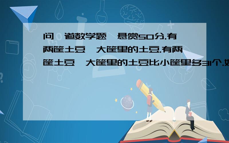 问一道数学题,悬赏50分.有两筐土豆,大筐里的土豆.有两筐土豆,大筐里的土豆比小筐里多31个.如果从小筐里取出7个放入大筐,则大筐与小筐中的个数比是7：4,现在大筐里有土豆多少个?至少用两