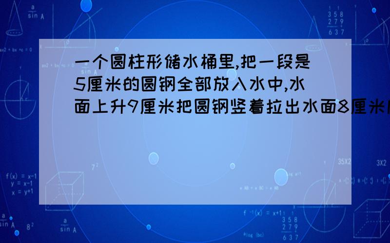 一个圆柱形储水桶里,把一段是5厘米的圆钢全部放入水中,水面上升9厘米把圆钢竖着拉出水面8厘米后,水面就下降4厘米.求圆钢的体积.