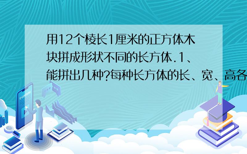 用12个棱长1厘米的正方体木块拼成形状不同的长方体.1、能拼出几种?每种长方体的长、宽、高各是多少厘米?2、每种长方体的体积分别是多少?    3、每种长体的表面积一样大吗?哪种最大?哪种