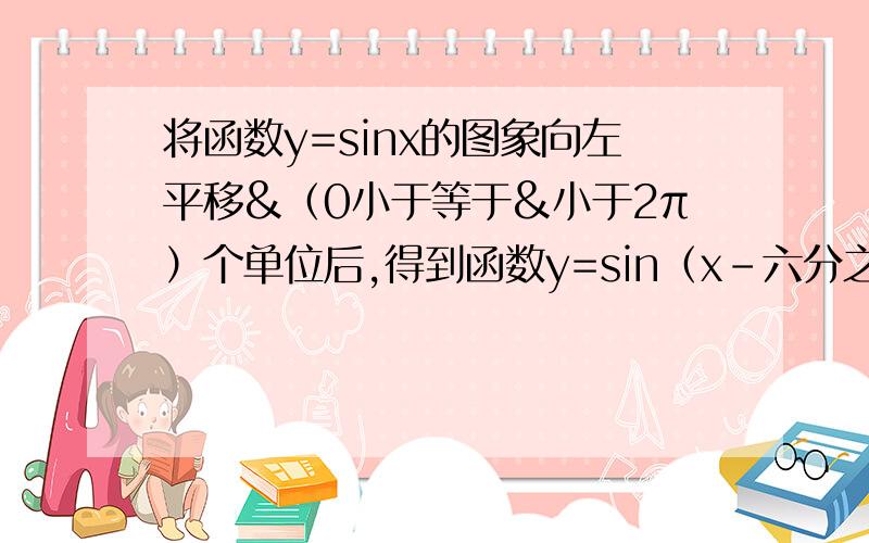 将函数y=sinx的图象向左平移&（0小于等于&小于2π）个单位后,得到函数y=sin（x-六分之π）的图象,则&等于（ ）                     A六分之π     B六分之五π    C六分之七π    D六分之十一π  这道数学