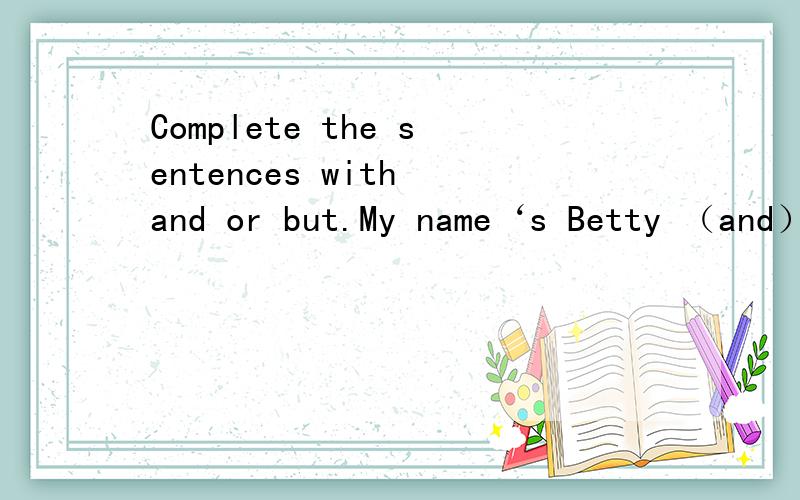 Complete the sentences with and or but.My name‘s Betty （and） I live in Beijing.I’m American （but） I don‘t live in America1、I like healthy foot（ ）I don’t like carrots2、Tony is English （ ）he is thirteen years old3、Betty li