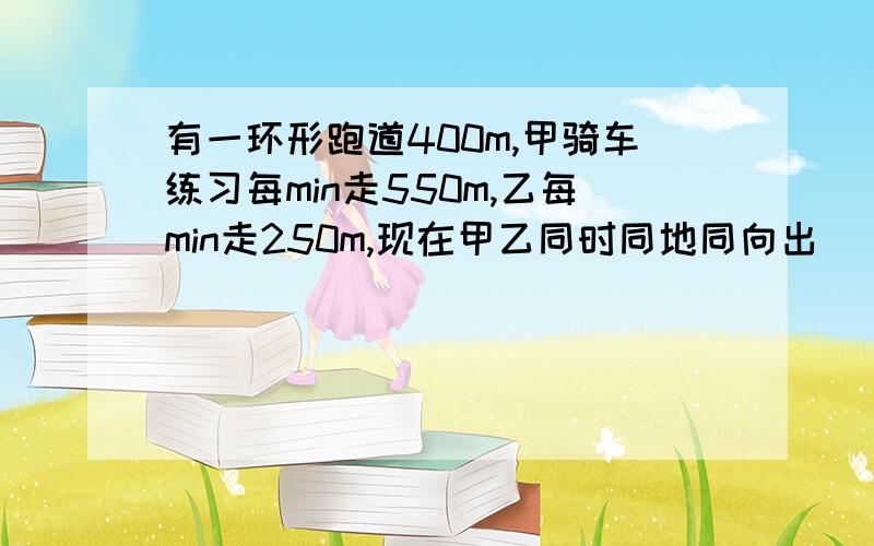 有一环形跑道400m,甲骑车练习每min走550m,乙每min走250m,现在甲乙同时同地同向出