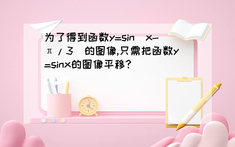 为了得到函数y=sin(x-π/3)的图像,只需把函数y=sinx的图像平移?