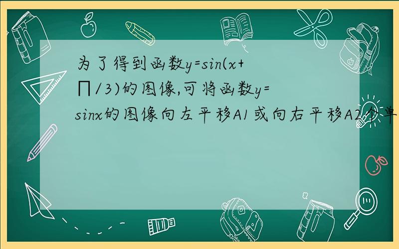 为了得到函数y=sin(x+∏/3)的图像,可将函数y=sinx的图像向左平移A1或向右平移A2个单位（A1A2都为正数）求A1-A2的绝对值大伙，我仔细想了想，最后还是被我想出来了，大家都认为A1为π/3，其实大