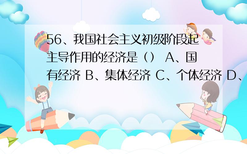 56、我国社会主义初级阶段起主导作用的经济是（） A、国有经济 B、集体经济 C、个体经济 D、公有制经济