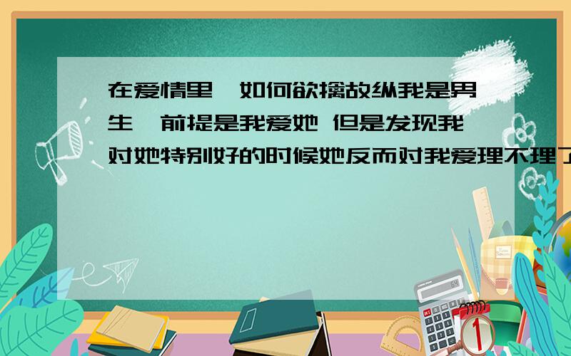 在爱情里,如何欲擒故纵我是男生,前提是我爱她 但是发现我对她特别好的时候她反而对我爱理不理了还不如刚认识的时候,没有表白,她对我还积极一点才能掌握主动