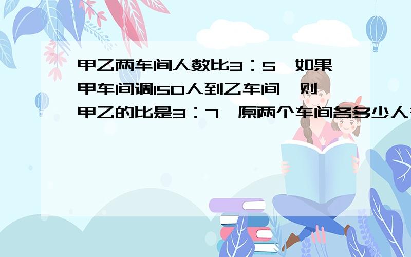 甲乙两车间人数比3：5,如果甲车间调150人到乙车间,则甲乙的比是3：7,原两个车间各多少人有算式