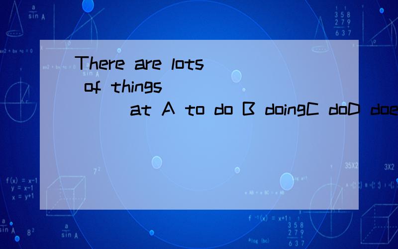 There are lots of things ______at A to do B doingC doD does理由!我不只要答案,好的话,选A的6人，B的2人