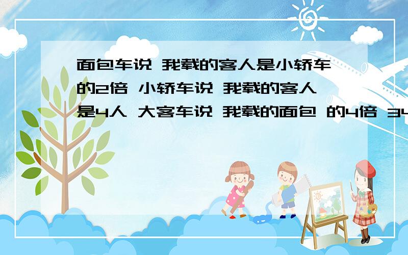 面包车说 我载的客人是小轿车的2倍 小轿车说 我载的客人是4人 大客车说 我载的面包 的4倍 34人 能坐几辆面面包车说 我载的客人是小轿车的2倍 小轿车说 我载的客人是4人 大客车说 我载的