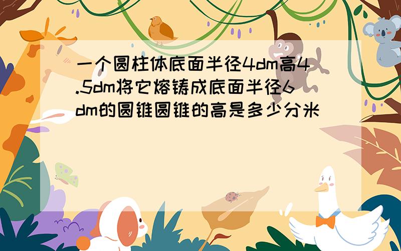 一个圆柱体底面半径4dm高4.5dm将它熔铸成底面半径6dm的圆锥圆锥的高是多少分米