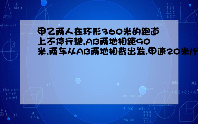 甲乙两人在环形360米的跑道上不停行驶,AB两地相距90米,两车从AB两地相背出发.甲速20米/分,相遇后甲继续行驶,乙立刻返回,当乙回到B地时甲已超过B地返回A地,有返回与乙相遇,问多少时间相遇.