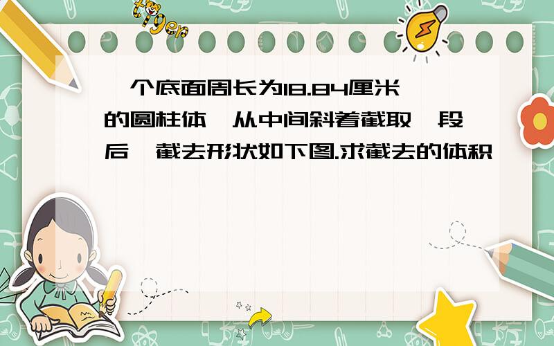 一个底面周长为18.84厘米的圆柱体,从中间斜着截取一段后,截去形状如下图.求截去的体积