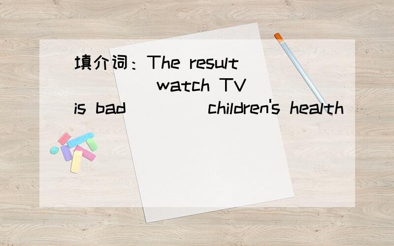 填介词：The result____ watch TV is bad ____children's health