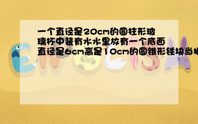 一个直径是20cm的圆柱形玻璃杯中装有水水里放有一个底面直径是6cm高是10cm的圆锥形铁块当把它取出来后玻璃