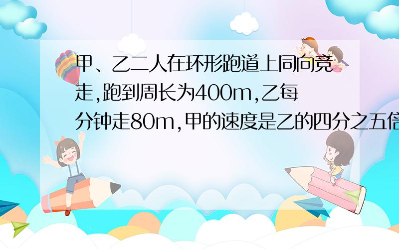 甲、乙二人在环形跑道上同向竞走,跑到周长为400m,乙每分钟走80m,甲的速度是乙的四分之五倍.现在甲在乙的前面100m,经多少min后两人第一次相遇