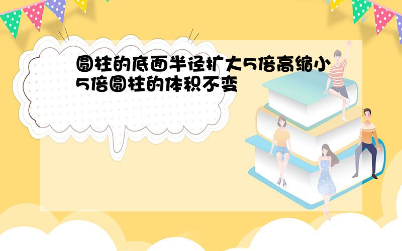 圆柱的底面半径扩大5倍高缩小5倍圆柱的体积不变