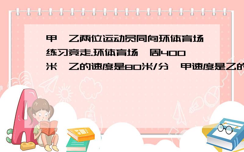 甲、乙两位运动员同向环体育场练习竞走.环体育场一周400米,乙的速度是80米/分,甲速度是乙的5分之6倍,甲在乙的前方100米处,多少分钟两人相遇?A 80x+100=5分之6乘80x B 80x+300=5分之6乘80x C 80x-100=5