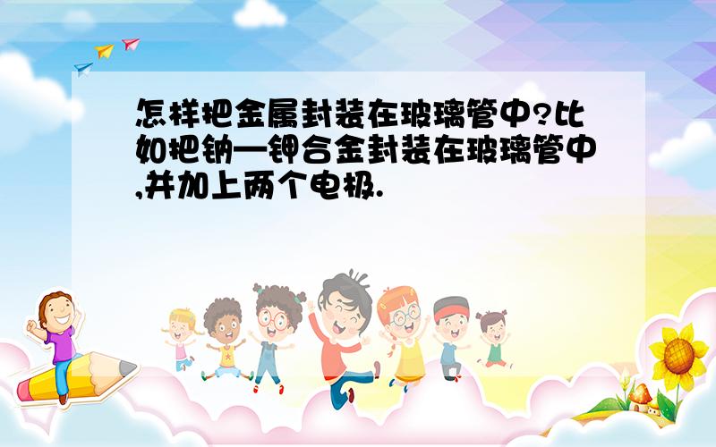 怎样把金属封装在玻璃管中?比如把钠—钾合金封装在玻璃管中,并加上两个电极.