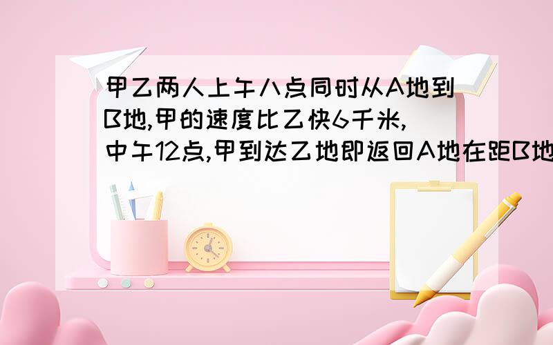 甲乙两人上午八点同时从A地到B地,甲的速度比乙快6千米,中午12点,甲到达乙地即返回A地在距B地处于乙相遇求AB两地相距多少米?