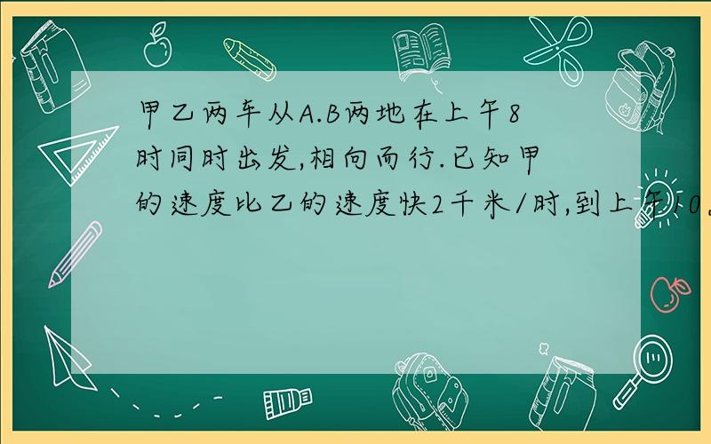 甲乙两车从A.B两地在上午8时同时出发,相向而行.已知甲的速度比乙的速度快2千米/时,到上午10点,（接上）2车相距36千米,过了2小时,2车还是相距36千米,求2车速度和AB的距离