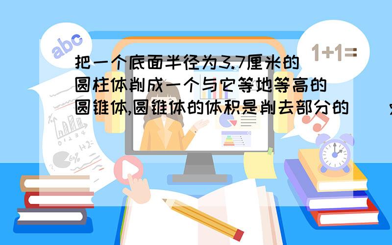 把一个底面半径为3.7厘米的圆柱体削成一个与它等地等高的圆锥体,圆锥体的体积是削去部分的（）％