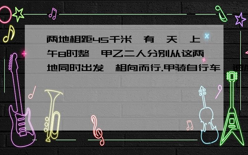 两地相距45千米,有一天,上午8时整,甲乙二人分别从这两地同时出发,相向而行.甲骑自行车,速度是每小时10千米,乙步行,速度是每小时5千米,乙带着一条狗,当乙出发是,狗也开始向前奔跑,速度是