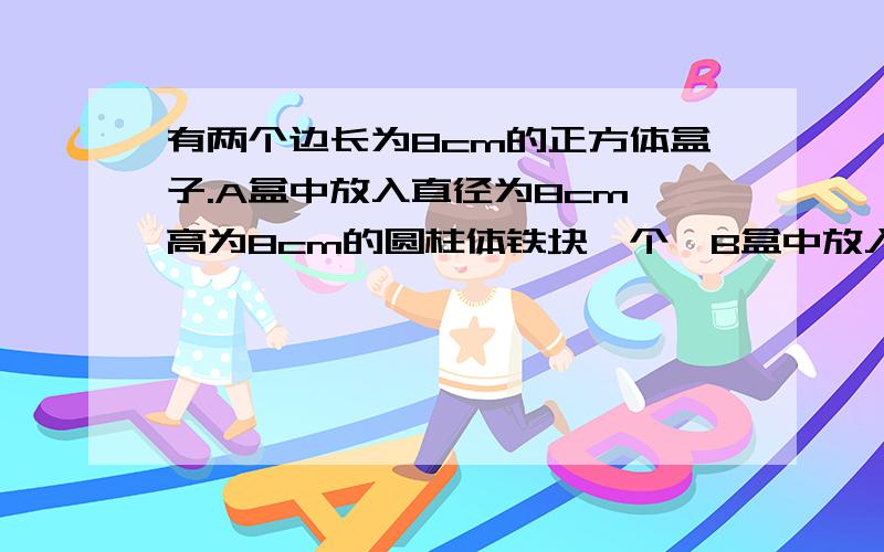 有两个边长为8cm的正方体盒子.A盒中放入直径为8cm、高为8cm的圆柱体铁块一个,B盒中放入直径为4cm、高为8cm的圆柱体铁块四个.现在往A盒里注满水,把A盒的水再倒入B盒,使B盒也注满水.问这时A盒