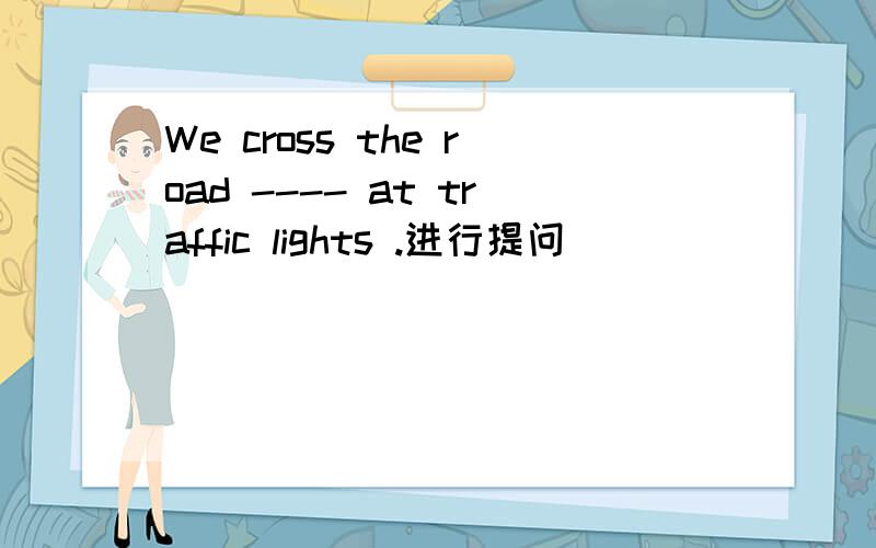 We cross the road ---- at traffic lights .进行提问