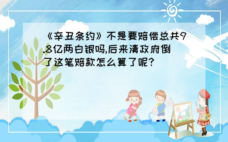 《辛丑条约》不是要赔偿总共9.8亿两白银吗,后来清政府倒了这笔赔款怎么算了呢?