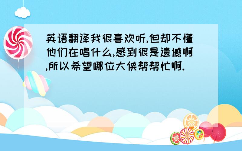 英语翻译我很喜欢听,但却不懂他们在唱什么,感到很是遗憾啊,所以希望哪位大侠帮帮忙啊.