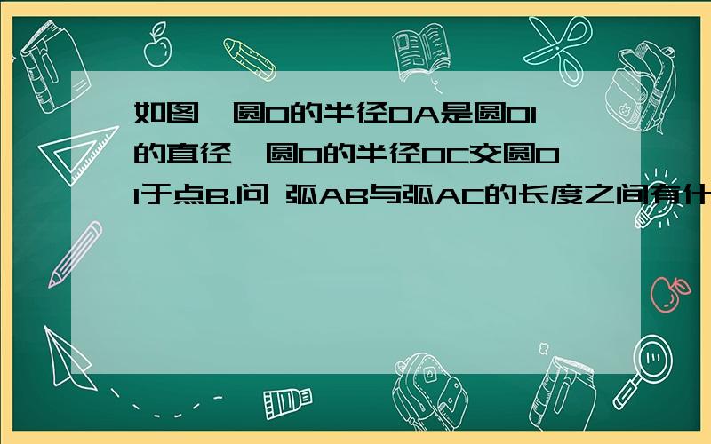 如图,圆O的半径OA是圆O1的直径,圆O的半径OC交圆O1于点B.问 弧AB与弧AC的长度之间有什么关系?