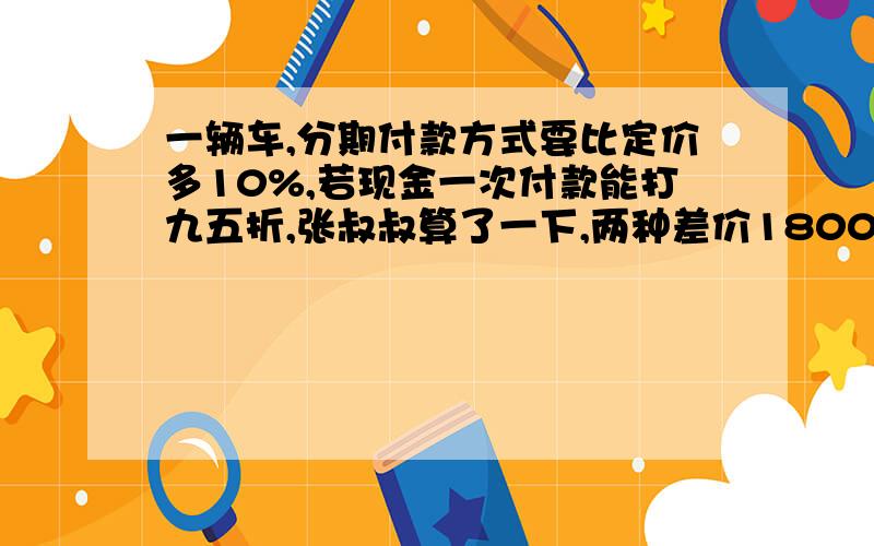 一辆车,分期付款方式要比定价多10%,若现金一次付款能打九五折,张叔叔算了一下,两种差价18000元,这辆车定价多少钱?