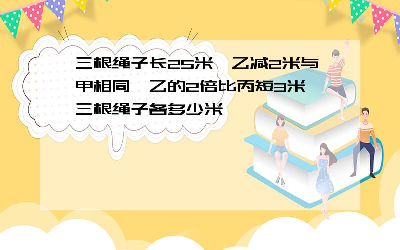 三根绳子长25米,乙减2米与甲相同,乙的2倍比丙短3米,三根绳子各多少米