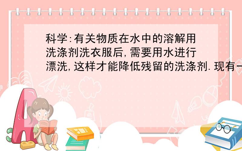 科学:有关物质在水中的溶解用洗涤剂洗衣服后,需要用水进行漂洗,这样才能降低残留的洗涤剂.现有一件用洗涤剂洗过的衣服,