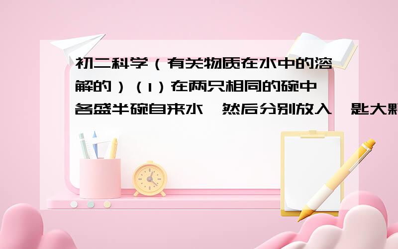 初二科学（有关物质在水中的溶解的）（1）在两只相同的碗中各盛半碗自来水,然后分别放入一匙大颗粒食盐和一匙粉末状食盐（估计质量差不多）,观察发现食盐先溶解.该现象可以说明______