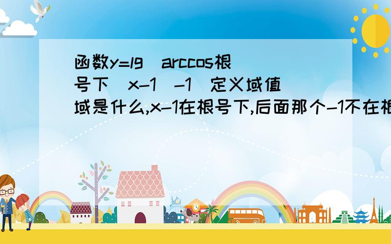 函数y=lg[arccos根号下(x-1)-1]定义域值域是什么,x-1在根号下,后面那个-1不在根号下