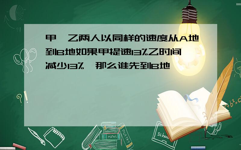 甲、乙两人以同样的速度从A地到B地如果甲提速13%乙时间减少13%,那么谁先到B地