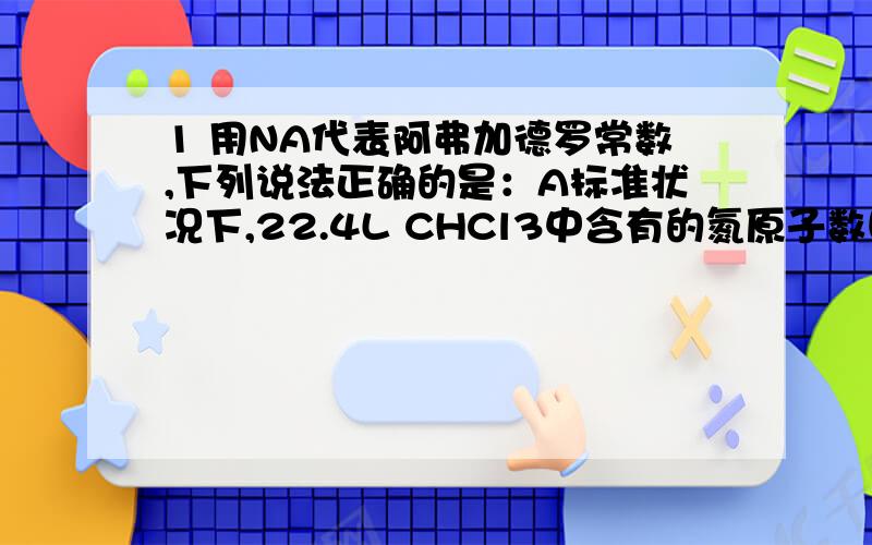 1 用NA代表阿弗加德罗常数,下列说法正确的是：A标准状况下,22.4L CHCl3中含有的氮原子数目为3NAB7gCnH2n(n和2n均为原子个数)中含有的氢原子数目为NAC1L0.5mol/L Na2CO3溶液中含有的碳酸跟离子的数目