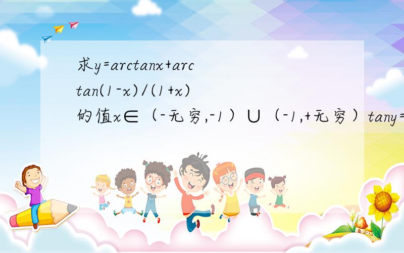 求y=arctanx+arctan(1-x)/(1+x)的值x∈（-无穷,-1）∪（-1,+无穷）tany=tan(arctanx+arctan(1-x)/(1+x))=1∵x≠-1,(1-x)/(1+x)≠-1,arctanx∈(-π/2,-π/4)∪(-π/4,π/2）,arctan(1-x)/(1+x)∈(-π/2,-π/4)∪(-π/4,π/2) ,又∵tany=1,∴y=π