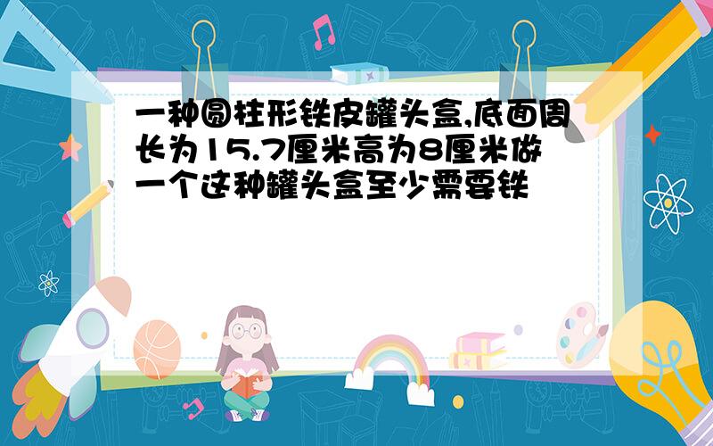 一种圆柱形铁皮罐头盒,底面周长为15.7厘米高为8厘米做一个这种罐头盒至少需要铁