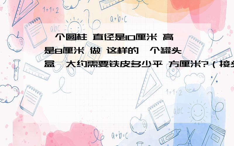 一个圆柱 直径是10厘米 高是8厘米 做 这样的一个罐头盒,大约需要铁皮多少平 方厘米?（接头处忽略不计）(快!有好评))