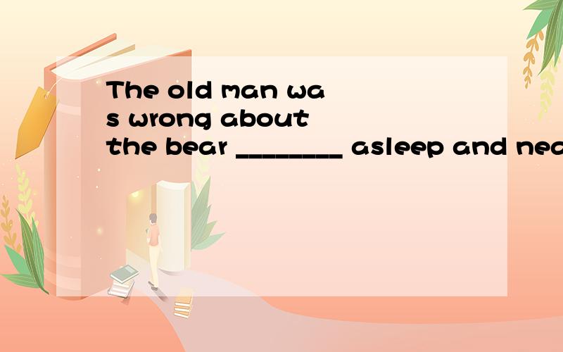 The old man was wrong about the bear ________ asleep and nearly lost his son's lifeA.wasB.wasC.beingD.will be解释清楚点,谢